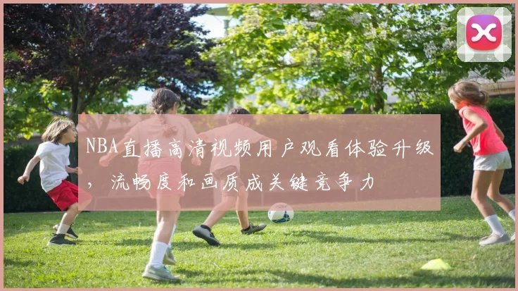 NBA直播高清视频用户观看体验升级，流畅度和画质成关键竞争力